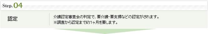 step4.認定：介護認定審査会の判定で、要介護・要支援などの認定がされます。※調査から認定まで約１ヶ月を要します。